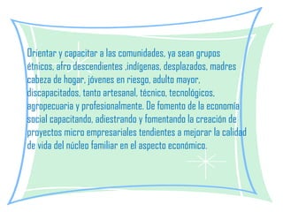 Orientar y capacitar a las comunidades, ya sean grupos étnicos, afro descendientes ,indígenas, desplazados, madres cabeza de hogar, jóvenes en riesgo, adulto mayor, discapacitados, tanto artesanal, técnico, tecnológicos, agropecuaria y profesionalmente. De fomento de la economía social capacitando, adiestrando y fomentando la creación de proyectos micro empresariales tendientes a mejorar la calidad de vida del núcleo familiar en el aspecto económico. 