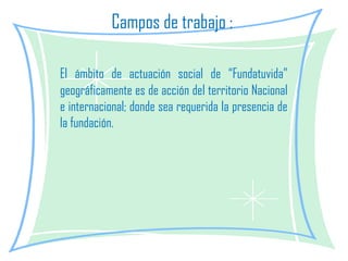 Campos de trabajo :  El ámbito de actuación social de “Fundatuvida” geográficamente es de acción del territorio Nacional e internacional; donde sea requerida la presencia de la fundación. 