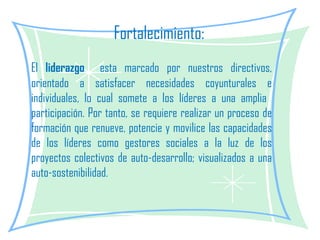 Fortalecimiento: El  liderazgo   esta marcado por nuestros directivos, orientado a satisfacer necesidades coyunturales e individuales, lo cual somete a los líderes a una amplia  participación. Por tanto, se requiere realizar un proceso de formación que renueve, potencie y movilice las capacidades de los líderes como gestores sociales a la luz de los proyectos colectivos de auto-desarrollo; visualizados a una auto-sostenibilidad. 