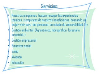 Servicios: Nuestros programas  buscan recoger las experiencias técnicas  y empíricas de nuestros beneficiarios  buscando un mejor vivir para  las personas  en estado de vulnerabilidad. En: Gestión ambiental  (Agronómico, hidrográfico, forestal e industrial, ) Gestión empresarial Bienestar social Salud Vivienda Educación  