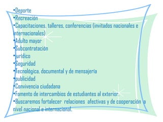 Deporte Recreación Capacitaciones, talleres, conferencias (invitados nacionales e internacionales) Adulto mayor  Subcontratación jurídico Seguridad Tecnológica, documental y de mensajería publicidad Convivencia ciudadana Fomento de intercambios de estudiantes al exterior. Buscaremos fortalecer  relaciones  afectivas y de cooperación  a nivel nacional e internacional. 