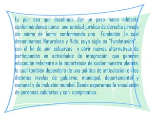 Es por eso que decidimos dar un paso hacia adelante conformándonos como  una entidad jurídica de derecho privado sin animo de lucro; conformando una  Fundación ,la cual denominamos Naturaleza y Vida, cuya sigla es “Fundatuvida”,  con el fin de unir esfuerzos  y abrir nuevas alternativas de participación en actividades de integración, que generen educación referente a la importancia de cuidar nuestro planeta, lo cual también dependerá de una política de articulación en los distintos niveles de gobierno, municipal, departamental y nacional y de inclusión mundial. Donde esperamos la vinculación de personas solidarias y con  compromiso.  