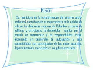 Misión: Ser participes de la transformación del entorno socio-ambiental, contribuyendo al mejoramiento de la calidad de vida en las diferentes regiones de Colombia, a través de políticas y estrategias fundamentales  regidas por el sentido de compromiso y de responsabilidad social, alcanzando un desarrollo de autogestión y auto sostenibilidad; con participación de los entes estatales, departamentales, municipales y  no gubernamentales. 