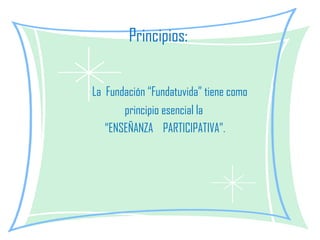 Principios:  La  Fundación “Fundatuvida” tiene como  principio esencial la  “ ENSEÑANZA  PARTICIPATIVA”. 
