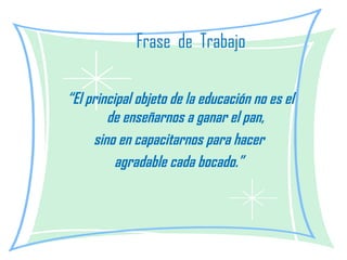Frase  de  Trabajo “ El principal objeto de la educación no es el de enseñarnos a ganar el pan, sino en capacitarnos para hacer  agradable cada bocado.” 