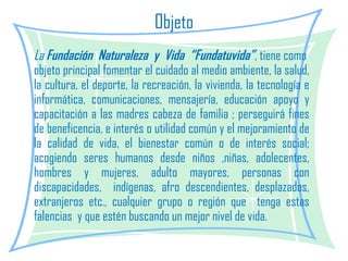 Objeto La  Fundación  Naturaleza  y  Vida  “Fundatuvida” ,  tiene como  objeto principal fomentar el cuidado al medio ambiente, la salud, la cultura, el deporte, la recreación, la vivienda, la tecnología e informática, comunicaciones, mensajería, educación apoyo y capacitación a las madres cabeza de familia ; perseguirá fines de beneficencia, e interés o utilidad común y el mejoramiento de la calidad de vida, el bienestar común o de interés social; acogiendo seres humanos desde niños ,niñas, adolecentes, hombres y mujeres, adulto mayores, personas con discapacidades,  indígenas, afro descendientes, desplazados, extranjeros etc., cualquier grupo o región que  tenga estas falencias  y que estén buscando un mejor nivel de vida. 
