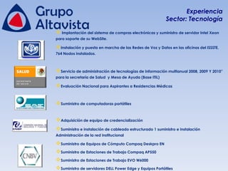 Experiencia
                                                          Sector: Tecnología

 Implantación del sistema de compras electrónicas y suministro de servidor Intel Xeon
para soporte de su WebSite.

Instalación y puesta en marcha de las Redes de Voz y Datos en las oficinas del ISSSTE,
764 Nodos instalados.



Servicio de administración de tecnologías de Información multianual 2008, 2009 Y 2010”
para la secretaría de Salud y Mesa de Ayuda (Base ITIL)

Evaluación Nacional para Aspirantes a Residencias Médicas


Suministro de computadoras portátiles

Adquisición de equipo de credencialización
Suministro e instalación de cableado estructurado 1 suministro e instalación
Administración de la red institucional

Suministro de Equipos de Cómputo Compaq Deskpro EN
Suministro de Estaciones de Trabajo Compaq AP550
Suministro de Estaciones de Trabajo EVO W6000
Suministro de servidores DELL Power Edge y Equipos Portátiles
 