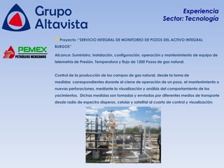 Experiencia
                                                                                    Sector: Tecnología


                      Proyecto :“SERVICIO INTEGRAL DE MONITOREO DE POZOS DEL ACTIVO INTEGRAL
                      BURGOS”

PETRÓLEOS MEXICANOS   Alcance: Suministro, Instalación, configuración, operación y mantenimiento de equipo de
                      telemetría de Presión, Temperatura y flujo de 1200 Pozos de gas natural.


                      Control de la producción de los campos de gas natural, desde la toma de
                      medidas correspondientes durante el cierre de operación de un pozo, el mantenimiento o
                      nuevas perforaciones, mediante la visualización y análisis del comportamiento de los
                      yacimientos. Dichas medidas son tomadas y enviadas por diferentes medios de transporte
                      desde radio de espectro disperso, celular y satelital al cuarto de control y visualización.
 