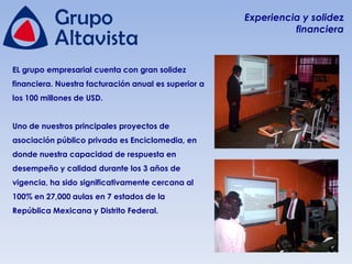 Experiencia y solidez
                                                                financiera



EL grupo empresarial cuenta con gran solidez
financiera. Nuestra facturación anual es superior a
los 100 millones de USD.


Uno de nuestros principales proyectos de
asociación público privada es Enciclomedia, en
donde nuestra capacidad de respuesta en
desempeño y calidad durante los 3 años de
vigencia, ha sido significativamente cercana al
100% en 27,000 aulas en 7 estados de la
República Mexicana y Distrito Federal.
 