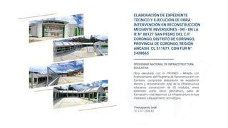 ELABORACIÓN DE EXPEDIENTE
TÉCNICO Y EJECUCIÓN DE OBRA:
INTERVENCIÓN EN RECONSTRUCCIÓN
MEDIANTE INVERSIONES - IRI - EN LA
IE N° 88127 SAN PEDRO DEL C.P.
CORONGO, DISTRITO DE CORONGO,
PROVINCIA DE CORONGO, REGIÓN
ANCASH. CL 511671, CON FUR N°
2428665
Presupuesto total
S/ 5´911,598.43
PROGRAMA NACIONAL DE INFRAESTRUCTURA
EDUCATIVA
Obra ejecutada con el PRONIED - Minedu con
financiamiento del Programa de Reconstrucción con
Cambios, comprende elaboración de expediente
técnico y reconstrucción total de la infraestructura
educativa; construcción de 05 módulos, areas
exteriores como cerco perimétrico, patio de
formación y losa deportiva. La infraestructura incluye
mobiliario y equipamiento tecnológico.
 