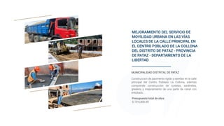 MEJORAMIENTO DEL SERVICIO DE
MOVILIDAD URBANA EN LAS VÍAS
LOCALES DE LA CALLE PRINCIPAL EN
EL CENTRO POBLADO DE LA COLLONA
DEL DISTRITO DE PATAZ - PROVINCIA
DE PATAZ - DEPARTAMENTO DE LA
LIBERTAD
Presupuesto total de obra:
S/ 816,806.89
MUNICIPALIDAD DISTRITAL DE PATAZ
Construccion de pavimento rígido y veredas en la calle
principal del Centro Poblado La Collona, además
comprende construcción de cunetas, sardineles,
gradería y mejoramiento de una parte de canal con
entubado.
 
