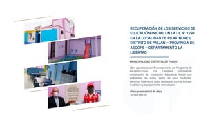 RECUPERACIÓN DE LOS SERVICIOS DE
EDUCACIÓN INICIAL EN LA I.E N° 1791
EN LA LOCALIDAD DE PILAR NORES,
DISTRITO DE PAIJAN – PROVINCIA DE
ASCOPE – DEPARTAMENTO LA
LIBERTAD
Presupuesto total de obra:
S/ 969,986.09
MUNICIPALIDAD DISTRITAL DE PAIJAN
Obra ejecutada con financiamiento del Programa de
Reconstrucción con Cambios, comprende
construción de Institución Educativa Inicial con
ambientes de aulas, salón de usos múltiples,
servicios higiénicos, patio de juegos, cocina, incluiye
mobiliario y equipamiento tecnológico.
 