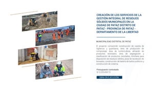 CREACIÓN DE LOS SERVICIOS DE LA
GESTIÓN INTEGRAL DE RESIDUOS
SÓLIDOS MUNICIPALES EN LA
CIUDAD DE PATAZ DISTRITO DE
PATAZ - PROVINCIA DE PATAZ -
DEPARTAMENTO DE LA LIBERTAD
Presupuesto contratado:
S/ 2,220,434.15
MUNICIPALIDAD DISTRITAL DE PATAZ
El proyecto comprende construcción de caseta de
vigilancia y guardianía, área de producción de
compostaje, área de lumbricultura, almacén de
productos reciclados, área de segregación y
clasificación de productos reciclados, trinchera para
disposición de residuos sólidos, poza de recolexión de
lixiviados, construcción de batería de baños públicos y
construcción de cisterna
OBRA EN EJECUCIÓN
 