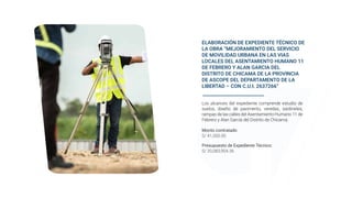 ELABORACIÓN DE EXPEDIENTE TÉCNICO DE
LA OBRA “MEJORAMIENTO DEL SERVICIO
DE MOVILIDAD URBANA EN LAS VIAS
LOCALES DEL ASENTAMIENTO HUMANO 11
DE FEBRERO Y ALAN GARCIA DEL
DISTRITO DE CHICAMA DE LA PROVINCIA
DE ASCOPE DEL DEPARTAMENTO DE LA
LIBERTAD – CON C.U.I. 2637266”
Los alcances del expediente comprende estudio de
suelos, diseño de pavimento, veredas, sardineles,
rampas de las calles del Asentamiento Humano 11 de
Febrero y Alan García del Distrito de Chicama.
Presupuesto de Expediente Técnico:
S/ 20,083,904.36
Monto contratado
S/ 41,000.00
 