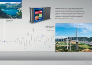 Five abutments of the
Viaduc de Millau are
equipped with a remote
measuring system
Dam Monitoring
at Lüner See
Large constructions have to be temporarily or permanently
monitored due to material fatigue and external inﬂuences.
With our products we offer intelligent solutions for recording
measuring signals dynamically or at intervals of several hours,
for storing the data on mass storage device or transmitting
them directly. The low power consumption of the devices
permits simple operation in the ﬁeld.
measuring system
Five abutments of the
Viaduc de Millau are
equipped with a remote
Large constructions have to be temporarily or permanently
monitored due to material fatigue and external inﬂuences.
With our products we offer intelligent solutions for recording
measuring signals dynamically or at intervals of several hours,
for storing the data on mass storage device or transmitting
them directly. The low power consumption of the devices
permits simple operation in the ﬁeld.
11
 