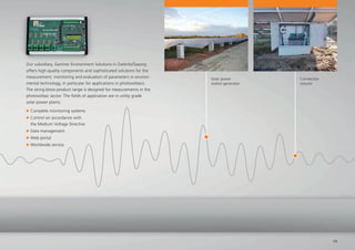 Solar power
station generator
Connection
column
15
Our subsidiary, Gantner Environment Solutions in Zwönitz/Saxony,
offers high-quality components and sophisticated solutions for the
measurement, monitoring and evaluation of parameters in environ-
mental technology, in particular for applications in photovoltaics.
The string.bloxx product range is designed for measurements in the
photovoltaic sector. The ﬁelds of application are in utility grade
solar power plants.
Complete monitoring systems
Control on accordance with
the Medium Voltage Directive
Data management
Web portal
Worldwide service
 