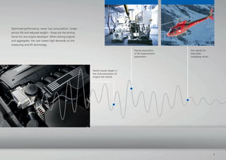 Test stands for
helicopter
turboprop drives
Precise acquisition
of all measurement
parameters
Optimised performance, lower fuel consumption, longer
service life and reduced weight – those are the driving
forces for any engine developer. When testing engines
and aggregates, the user makes high demands on the
measuring and I/O technology.
World market leader in
the instrumentation of
engine test stands
7
 