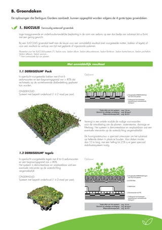 B. Groendaken
De oplossingen die Derbigum Gardens aanbiedt, kunnen opgesplitst worden volgens de 4 grote types groendaken.
	1.

SUCCULIS

Eenvoudig extensief groendak

Lage traaggroeiende en onderhoudsvriendelijke beplanting in de vorm van sedums op een dun bedje van substraat (tot ± 6cm)
met een gering gewicht.
Bij een SUCCULIS groendak heeft men de keuze voor een onmiddellijk resultaat (met voorgeteelde matten, bakken of tegels) of
voor een resultaat na verloop van tijd met geplante of ingezaaide systemen.
Plantenlijst voor het SUCCULIS-systeem (*): Sedum acre, Sedum album, Sedum ellacombianum, Sedum floriferum, Sedum kamtschaticum, Sedum pulchellum,
Sedum reflexum, Sedum spurium...
* Niet contractuele lijst van planten

Met onmiddellijk resultaat
1.1 DERBISEDUM® Pack
In openlucht voorgeteelde bakken met 4 tot 6
sedumsoorten en een begroeiingsgraad van > 80% dat
rechstreeks op de wortelwerende dakbedekking geplaatst
kan worden.

Extensieve vegetatie SUCCULIS
Opbouw

ONDERHOUD:
Systeem met beperkt onderhoud (1 à 2 maal per jaar).

Door middel van DERBISEDUM Pack

2. Voorgeteelde DERBISEDUM Pack
met SUCCULIS planten
1. Ondergrond met tweelaagse
waterdichting in wortelwerende
Derbigum®

Totale dikte van het systeem: ong. 7,5 cm
Gewicht bij volledige verzadiging: ong. 95 kg/m2
Waterretentiecapaciteit: ong. 32 l/m2

Verenigt in een enkele module de nodige voorwaarden
voor de ontwikkeling van de planten: waterretentie, drainage en
filterlaag. Het systeem is demonteerbaar en verplaatsbaar wat een
eventuele interventie op de waterdichting vergemakkelijkt.
De honingraatstructuur is speciaal ontworpen om het substraat
op hellende daken in plaats te houden. Voor daken minder
dan 10 m lang, met een helling tot 25% is er geen speciaal
stabilisatiesysteem nodig.

1.2 DERBISEDUM® tegels
In openlucht voorgeteelde tegels met 4 tot 6 sedumsoorten
en een begroeiingsgraad van > 80%.
Het systeem is demonteerbaar en verplaatsbaar wat een
eventuele interventie op de waterdichting
vergemakkelijkt.
ONDERHOUD:
Systeem met beperkt onderhoud (1 à 2 maal per jaar).

Extensieve vegetatie SUCCULIS
Opbouw

Door middel van DERBISEDUM tegels

5. Voorgeteelde DERBISEDUM tegels
met SUCCULIS planten
4. ECOTEX filter

3. DRAIN AG45

2. Absorberende mat TR3
1. Ondergrond met tweelaagse
waterdichting in wortelwerende
Derbigum®

Totale dikte van het systeem: ong. 10 cm
Gewicht bij volledige verzadiging: ong. 60 kg/m2
Waterretentiecapaciteit: ong. 20 l/m2

11

 