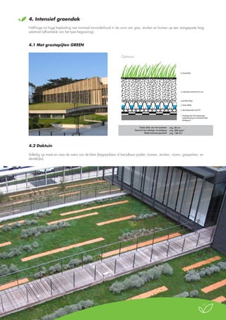 4.

Intensief groendak

Half-hoge tot hoge beplanting met normaal tuinonderhoud in de vorm van gras, struiken en bomen op een aangepaste laag
substraat (afhankelijk van het type begroeiing).

4.1 Met grastapijten GREEN

Intensieve vegetatie GREEN
Door middel van graszoden

Opbouw

6. Graszoden

5. Substraat intensief (25 cm)

4. ECOTEX filter
3. Drain DR40
2. Absorberende mat SP7
1. Ondergrond met tweelaagse
waterdichting in wortelwerende
Derbigum®

Totale dikte van het systeem: ong. 30 cm
Gewicht bij volledige verzadiging: ong. 385 kg/m2
Waterretentiecapaciteit: ong. 138 l/m2

4.2 Daktuin
Volledig op maat en naar de wens van de klant (begaanbare of berijdbare paden, bomen, struiken, vijvers, grasperken, en
derdelijke).

15

 