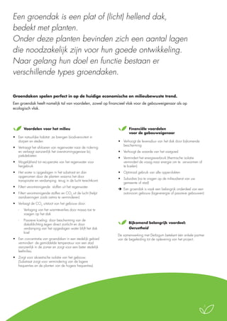 Een groendak is een plat of (licht) hellend dak,
bedekt met planten.
Onder deze planten bevinden zich een aantal lagen
die noodzakelijk zijn voor hun goede ontwikkeling.
Naar gelang hun doel en functie bestaan er
verschillende types groendaken.
Groendaken spelen perfect in op de huidige economische en milieubewuste trend.
Een groendak heeft namelijk tal van voordelen, zowel op financieel vlak voor de gebouweigenaar als op
ecologisch vlak.

	Voordelen voor het milieu
•	 Een natuurlijke habitat: ze brengen biodiversiviteit in
dorpen en steden
•	 Vertraagt het afvloeien van regenwater naar de riolering
en verlaagt aanzienlijk het overstromingsgevaar bij
piekdebieten
•	 Mogelijkheid tot recuperatie van het regenwater voor
hergebruik
•	 Het water is opgeslagen in het substraat en dan
opgenomen door de planten waarna het door
transpiratie en verdamping terug in de lucht terechtkomt
•	 Filtert verontreinigende  stoffen uit het regenwater
•	 Filtert verontreinigende stoffen en CO2 uit de lucht (helpt
aandoeningen zoals astma te verminderen)

	Financiële voordelen
voor de gebouweigenaar
•	 Verhoogt de levensduur van het dak door bijkomende
bescherming
•	 Verhoogt de waarde van het vastgoed
•	 Vermindert het energieverbruik (thermische isolatie
vermindert de vraag naar energie om te  verwarmen of
te koelen)
•	 Optimaal gebruik van alle oppervlakten
•	 Subsidies (na te vragen op de milieudienst van uw
gemeente of stad)
	 Een groendak is vaak een belangrijk onderdeel van een
autonoom gebouw (lage-energie of passieve gebouwen)

•	 Verlaagt de CO2 uitstoot van het gebouw door:
-	

Verlaging van het warmteverlies door massa toe te
voegen op het dak

-	

Passieve koeling: door bescherming van de
dakafdichting tegen direct zonlicht en door
verdamping van het opgeslagen water blijft het dak
koel

•	 Een concentratie van groendaken in een stedelijk gebied
vermindert de gemiddelde temperatuur van een stad
aanzienlijk in de zomer en zorgt voor een beter stedelijk
leefmilieu

	Bijkomend belangrijk voordeel:
Gerustheid
De samenwerking met Derbigum betekent één enkele partner
van de begeleiding tot de oplevering van het project.

•	 Zorgt voor akoestische isolatie van het gebouw.
(Substraat zorgt voor vermindering van de lagere
frequenties en de planten van de hogere frequenties)

3

 