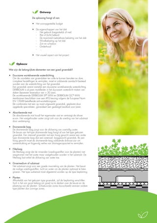 Ontwerp
De oplossing hangt af van:
•	 Het vooropgestelde budget
•	 De eigenschappen van het dak
-	 Het gebruik (toegankelijk of niet)
-	 Plat of (licht) hellend
-	 De maximaal toelaatbare belasting van het dak
-	 Windbelasting op het dak
-	 Zon en schaduw
-	 Onderhoud
-	…
•	 Het visueel aspect van het project
	Opbouw
Wat zijn de belangrijkste elementen van een goed groendak?
•	 Duurzame wortelwerende waterdichting
	 Om de voordelen van groendaken ten volle te kunnen benutten en dure,
complexe herstellingen te vermijden, moet er voldoende aandacht besteed
worden aan de waterdichting van het groendak.
	 Een groendak vereist namelijk een duurzame wortelwerende waterdichting.
	 DERBIGUM is al jaren marktleider in het duurzaam waterdicht maken van
daken (bewezen levensduur van + 30 jaar).
	 De wortelwerende DERBIGUM SP® WW en DERBIGUM GC® WW
membranen beschikken over een ATG keuring volgens de Europese Norm
EN 13948 betreffende anti-worteldoorgroei.
	 De combinatie met een op maat uitgewerkt groendak, geplaatst door
opgeleide specialisten, garandeert een geslaagd resultaat voor jaren.
•	 Absorberende mat
	 De absorberende mat houdt het regenwater vast en vertraagt de afvoer
ervan. Het vastgehouden water zorgt ook voor de voeding van het substraat
door verdamping.
•	 Drainerende laag
	 De drainerende laag zorgt voor de afvloeiing van overtollig water.
	 De keuze van het type drainerende laag hangt af van het type gekozen
groendak. Een intensief groendak met een hoog gewicht vereist een ander
type drainerende laag dan een extensief, laaggewicht groendak. Bij een
hoog gewicht moet de drainerende laag voldoende drukvast zijn om
samendrukking en bijgevolg verlies van drainagecapaciteit te vermijden.

Végétalisation extensive SU

Par plantation de godets SUCCULIS

•	 Filterlaag 
	 De filterlaag zorgt dat de mineralen (voedingsstoffen voor de planten) niet
wegstromen met het water maar vastgehouden worden in het substraat. De
filterlaag laat enkel de afvloeiing van water toe.

6. Végét
en god

•	 Groeimedium of substraat 
	 Het substraat zorgt voor een goede inworteling van de planten. Het bevat
de nodige voedingsstoffen, lucht en water om de planten optimaal te laten
groeien. Het type susbstraat moet afgestemd worden op de type beplanting.

5. Substr

4. Filtre E

3. Drain

•	 Planten 
	 Afhankelijk van het gekozen type groendak, zal de beplanting verschillen.
Toch is het van groot belang om goed na te denken over de keuze en de
plaatsing van de planten. Schaduwrijke zones bijvoorbeeld vereisen andere
type planten dan zonnige zones.

2. Natte

1. Suppo
anti-r

Hauteur du complexe : env. 11 cm
Poids saturé en eau : env. 90 kg/m2
Capacité de rétention d’eau : env. 20 l/m2

7

 