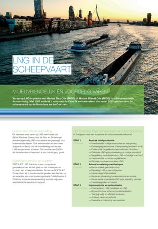 LNG IN DE 
SCHEEPVAART 
MILIEUVRIENDELIJK ÉN VOORDELIG VAREN 
Varen op LNG in plaats van Marine Gas Olie (MGO) of Marine Diesel Olie (MDO) is milieuvriendelijk 
én voordelig. Met LNG voldoet u ruim aan de Fase IV emissie-eisen die vanaf 2015 gelden voor de 
scheepvaart op de Noordzee en de Oostzee. 
LNG in een stroomversnelling 
De interesse voor varen op LNG neemt snel toe. 
Bij het Centraal Bureau voor de Rijn- en Binnenvaart 
worden regelmatig LNG-concessies aangevraagd voor 
binnenvaartschepen. Ook veerdiensten en short-sea-shippers 
zijn bezig met de ontwikkeling van nieuwe 
LNG-aangedreven schepen. De transitie naar LNG in 
de Nederlandse scheepvaart is dan ook in gang gezet. 
Bijzondere service en support 
GDF SUEZ LNG Solutions is een competente 
gesprekspartner als het gaat om het ontwerpen en 
bouwen van scheepsinstallaties. Binnen de GDF SUEZ 
Groep doen wij in voorkomende gevallen een beroep op 
de expertise van onze zusterorganisatie Cofely Marine  
Offshore; in nauwe samenwerking voorzien wij u van 
specialistische service en support. 
Het Overstap Plan Scheepvaart van LNG Solutions 
In 3 stappen naar een duurzame én concurrerende toekomst! 
STAP 1 Analyse huidige situatie 
Oriëntatie — Inventarisatie huidige vaarroutes en vaargedrag 
— Overweging nieuwbouw of aanpassing bestaand schip 
— Onderzoek mogelijke bunkermethodes / locaties 
— Oriëntatie LNG-prijsontwikkeling vs huidige brandstof 
— Vergelijking exploitatiekosten LNG vs huidige brandstof 
— Inventarisatie subsidiemogelijkheden 
— Globale conclusie voordelen LNG 
STAP 2 Advies investeringsbeslissingen 
Evaluatie — Keuze meest geschikte schip 
— Bepaling LNG schipcon guratie 
— Uitwerking LNG installatie 
— Keuze en uitwerking bunkermethode en locatie 
— Keuze vaste of variabele LNG prijs, bepaling periode 
— Investeringsplan en besluit 
STAP 3 Implementatie en optimalisatie 
Implementatie — Contracteren LNG installaties en LNG 
— Bouw/ombouw schip en bunkerfaciliteiten 
— Training veilig en ef ciënt bunkeren 
— Analyse varen en verbruik 
— Evaluatie en bijsturing per kwartaal 
 