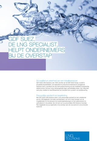 GDF SUEZ, 
DE LNG SPECIALIST, 
HELPT ONDERNEMERS 
BIJ DE OVERSTAP 
De kwaliteit en zekerheid van een totaalleverancier 
GDF SUEZ LNG Solutions, een 100% dochter van de GDF SUEZ Groep, is actief in 
de gehele brandstofketen: van exploratie en productie tot distributie en eindgebruik. 
Daardoor bent u verzekerd van een betrouwbare levering van een kwalitatief hoogwaardig, 
stabiel product met een hoog methaangehalte tegen aantrekkelijke prijzen. Een veilig idee, 
want prijs, kwaliteit en beschikbaarheid van brandstof zijn cruciaal in uw bedrijfsvoering. 
Persoonlijke aandacht en begeleiding 
Met GDF SUEZ LNG Solutions kiest u voor persoonlijke aandacht en een uitstekende 
service. Wij begeleiden het totale overstaptraject; van het in kaart brengen van de 
mogelijkheden tot het adviseren bij investeringsbeslissingen en het implementeren en 
optimaliseren in de praktijk. Aan de hand van uw persoonlijke LNG Solutions Overstap 
Plan begeleiden wij uw organisatie in de overstap naar een duurzame én concurrerende 
toekomst. 
LNG 
SOLUTIONS 
 