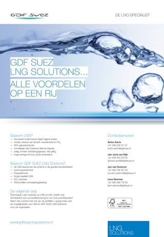 DE LNG SPECIALIST GDF SUEZ 
LNG SOLUTIONS... 
ALLE VOORDELEN 
OP EEN RIJ 
Contactpersonen 
Anton Aarts 
+31 (0)6 226 011 07 
anton.aarts@gdfsuez.nl 
Jan-Joris van Dijk 
+31 (0)6 518 203 25 
janjoris.vandijk@gdfsuez.nl 
Jon van Oostrom 
+31 (0)6 136 257 20 
jon.van.oostrom@gdfsuez.nl 
Leon Sluiman 
+31 (0)6 488 718 54 
leon.sluiman@gdfsuez.nl 
www.gdfsuez-lngsolutions.nl 
LNG 
SOLUTIONS 
Waarom LNG? 
— duurzaam ondernemen tegen lagere kosten 
— minder uitstoot van  jnstof, zwaveloxide en CO2 
— 50% geluidsreductie 
— voordeliger dan Diesel en Marine Gasolie 
— veilig, minder ontstekingsgevaar, niet giftig 
— hoge energie-inhoud, grote actieradius 
Waarom GDF SUEZ LNG Solutions? 
— de LNG leverancier die actief is in de gehele brandstofketen 
— Leveringszekerheid 
— Prijszekerheid 
— Hoge kwaliteit LNG 
— CO2 neutraal 
— Persoonlijke overstapbegeleiding 
De volgende stap 
Overweegt u een overstap op LNG en wilt u weten wat 
dit betekent voor uw bedrijfsvoering en uw concurrentiepositie? 
Neem dan contact met ons op; wij vertellen u graag meer over 
de mogelijkheden van LNG en GDF SUEZ LNG Solutions 
voor uw organisatie. 
