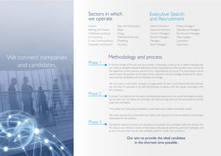 Sectors in which                                             Executive Search
                       we operate                                                   and Recruitment
                       Industry                    Sales and Distribution            General Directors           Project Managers
                       Banking and Finance         Retail                            Executive Directors         Operational Managers
                       Collective purchasing       Energy                            Country Managers            Key Account Managers
                       e-Commerce                  Professional Services             Division Managers           Team Leaders
                       IT and Communications       Marketing                         Managers                    Controllers
                       Hospitality and Tourism     Insurance                         Store Managers              Supervisors




We connect companies                     Methodology and process
                       Phase 1
   and candidates.                        In the first phase of the service, we consider it necessary to set up an in depth meeting with
                                          our client, to establish detailed definitions of the requirements of the position they wish to fill,
                                          the objectives of the business and the firm’s organisational structure. This information will be
                                          used to tailor the position to the aims of our customer and the strategy employed for attrac-
                                          ting potential candidates will be adjusted accordingly.

                                          We will make a visit to the company or organisation to learn more about the environment
                                          we will have to operate in, as well familiarising ourselves with the values associated with
                                          this company.
                       Phase 2            In phase 2 we determine the type of professional experience we would like target candida-
                                          tes to have and we define the strategic recruitment map that will be employed to attract
                                          objective candidates.

                                          The system for evaluating candidates is automatic and it yields immediate results.

                                          We make assessments and present our clients with reports on what we deem to be the ideal
                                          candidates for the position.
                       Phase 3
                                          During the selection process, it is necessary to evaluate the candidate’s skills and abilities. For
                                          this reason, we conduct a series of interviews, role-playing scenarios, practical challenges and
                                          so on, to ensure that we see the candidate perform under real conditions.

                                                             Our aim: to provide the ideal candidate
                                                                 in the shortest time possible.
 