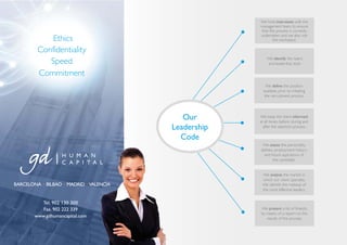 We hold interviews with the
                                                      management team, to ensure
                                                      that the process is correctly
                                                      undertaken and we also visit
             Ethics                                          the workplace.

         Confidentiality
            Speed                                         We identify the talent
                                                          and leadership style.

         Commitment
                                                          We define the position
                                                        available, prior to initiating
                                                         the recruitment process.




                                            Our       We keep the client informed
                                                      at all times, before, during and
                                         Leadership     after the selection process.

                                           Code
                                                       We assess the personality,
                                                      abilities, employment history
                                                        and future aspirations of
                                                               the candidate.


                                                       We analyse the market in
                                                       which our client operates.
BARCELONA · BILBAO · MADRID · VALENCIA                 We identify the makeup of
                                                       the most effective leaders.


          Tel. 902 130 300
           Fax. 902 222 339                           We present a list of finalists,
                                                      by means of a report on the
        www.gdhumancapital.com                           results of the process.
 