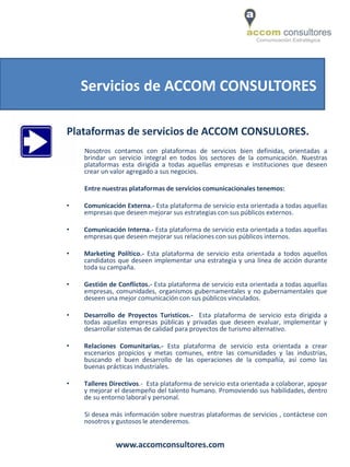 Servicios de ACCOM CONSULTORES

Plataformas de servicios de ACCOM CONSULORES.
    Nosotros contamos con plataformas de servicios bien definidas, orientadas a
    brindar un servicio integral en todos los sectores de la comunicación. Nuestras
    plataformas esta dirigida a todas aquellas empresas e instituciones que deseen
    crear un valor agregado a sus negocios.

    Entre nuestras plataformas de servicios comunicacionales tenemos:

•   Comunicación Externa.- Esta plataforma de servicio esta orientada a todas aquellas
    empresas que deseen mejorar sus estrategias con sus públicos externos.

•   Comunicación Interna.- Esta plataforma de servicio esta orientada a todas aquellas
    empresas que deseen mejorar sus relaciones con sus públicos internos.

•   Marketing Político.- Esta plataforma de servicio esta orientada a todos aquellos
    candidatos que deseen implementar una estrategia y una línea de acción durante
    toda su campaña.

•   Gestión de Conflictos.- Esta plataforma de servicio esta orientada a todas aquellas
    empresas, comunidades, organismos gubernamentales y no gubernamentales que
    deseen una mejor comunicación con sus públicos vinculados.

•   Desarrollo de Proyectos Turisticos.- Esta plataforma de servicio esta dirigida a
    todas aquellas empresas públicas y privadas que deseen evaluar, implementar y
    desarrollar sistemas de calidad para proyectos de turismo alternativo.

•   Relaciones Comunitarias.- Esta plataforma de servicio esta orientada a crear
    escenarios propicios y metas comunes, entre las comunidades y las industrias,
    buscando el buen desarrollo de las operaciones de la compañía, así como las
    buenas prácticas industriales.

•   Talleres Directivos.- Esta plataforma de servicio esta orientada a colaborar, apoyar
    y mejorar el desempeño del talento humano. Promoviendo sus habilidades, dentro
    de su entorno laboral y personal.

    Si desea más información sobre nuestras plataformas de servicios , contáctese con
    nosotros y gustosos le atenderemos.


              www.accomconsultores.com
 