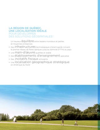 La région de Québec,
une localisation idéale
pour développer
des solutions géospatiales !
•	Un heureux équilibre entre leaders mondiaux et petites
et moyennes entreprises
•	Des infrastructures technologiques d’avant-garde incluant
le premier réseau de fibres optiques jusqu’au domicile (FTTH) au pays
•	Une main-d’œuvre qualifiée et stable
•	Des établissements d’enseignement spécialisé
•	Des incitatifs fiscaux stimulants
•	Une localisation géographique stratégique
en Amérique du Nord
 