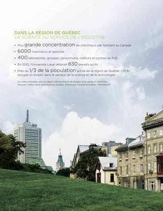 DANS LA RÉGION DE QUÉBEC
LA SCIENCE AU SERVICE DE L’INDUSTRIE
•	 Plus grande concentration de chercheurs par habitant au Canada
•	 6000 chercheurs et associés
•	 400 laboratoires, groupes, consortiums, instituts et centres de R-D
•	En 2010, l’Université Laval détenait 630 brevets actifs
•	 Près du 1/3 de la population active de la région de Québec (33 %)
occupe un emploi dans le secteur de la science et de la technologie
	Données compilées pour la région métropolitaine de Québec tous secteurs confondus
Sources : Institut de la statistique du Québec, Statistique Canada et Québec International
 