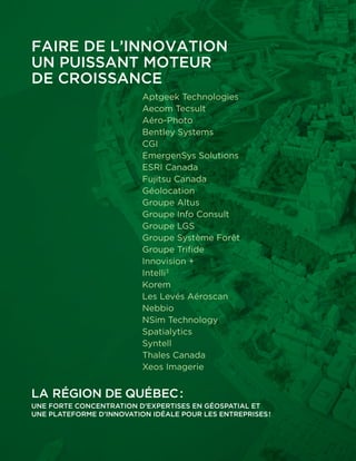 La région de Québec :
Une forte concentration d’expertises en géospatial et
une plateforme d’innovation idéale pour les entreprises !
Faire de l’innovation
un puissant moteur
de croissance
Aptgeek Technologies
Aecom Tecsult
Aéro-Photo
Bentley Systems
CGI
EmergenSys Solutions
ESRI Canada
Fujitsu Canada
Géolocation
Groupe Altus
Groupe Info Consult
Groupe LGS
Groupe Système Forêt
Groupe Trifide
Innovision +
Intelli3
Korem
Les Levés Aéroscan
Nebbio
NSim Technology
Spatialytics
Syntell
Thales Canada
Xeos Imagerie
 