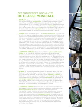 Des entreprises innovantes
de classe mondiale
•	 BENTLEY est le premier fournisseur mondial de solutions logicielles complètes
pour le cycle de vie des infrastructures. Fondée en 1984, l’entreprise compte
aujourd’hui près de 3 000 collaborateurs dans plus de 45 pays et un chiffre
d’affaires de 500 M$ US. En 2008, le cabinet de recherche Daratech positionnait
la compagnie au 2e
rang mondial des fournisseurs de logiciels géospatiaux. En
2000, Bentley Systems se portait acquéreur de l’entreprise Hauts-Monts Recherche
de Québec et de sa solution d’imagerie Descartes. Encore aujourd’hui, les
solutions géospatiales de Bentley Systems sont déve­loppées à Québec.
•	 FUJITSU est le troisième fournisseur de services informatiques au monde avec
un chiffre d’affaires de 55 G$ US. Comptant 172 000 employés à travers le monde,
l’entreprise est solidement implantée dans la région de Québec où elle emploie
1100 personnes. Il s’agit d’une des plus importantes places d’affaires de Fujitsu
hors Japon. L’entreprise y annonçait en 2011 un investissement de 20 M$ CA
pour l’implantation du premier Centre d’innovation au Canada qui permet aux
entreprises d’avoir accès au savoir-faire mondial de Fujitsu. L’entreprise estime
réaliser plus d’une vingtaine d’initiatives dans son centre d’innovation d’ici 2014
s’attardant principalement sur les enjeux spécifiques aux industries de la région
dont le géospatial. L’entreprise compte d’ailleurs près de 35 spécialistes dédiés
à ce domaine et a réalisé plusieurs des grands systèmes géomatiques du Québec.
•	 LE GROUPE THALES est le leader mondial des systèmes d’information
critique sur les marchés de la défense et de la sécurité, de l’aérospatial,
de l’optique-photonique et du transport. Fondée en 1981, ce grand groupe
industriel international est reconnu pour son expérience du développement des
solutions civiles et militaires impliquant un réseau de plus de 68 000 experts de
haut niveau, dont près de 1400 au Canada. Menant des opérations dans plus de
50 pays, l’entreprise occupe une place significative dans la région de Québec,
où 68 experts, chercheurs et sous-traitants innovent en matière de géomatique,
d’ingénierie cognitive et de simulation. Grâce à sa maîtrise de technologies
innovantes, Thales Canada compte parmi ses clients le ministère de la Défense
nationale, la Garde côtière canadienne et le ministère de la Sécurité publique du
Québec.
•	KOREM est un chef de file dans le domaine du géospatial depuis 1993. Née à
Québec, l’entreprise développe et met en œuvre des solutions intégrées et
évolutives dans les domaines du géospatial et de l’intelligence d’affaires. En
2008, Korem adhérait au programme de partenariat Google Entreprise. Elle se
positionne aujourd’hui aux premiers rangs des intégrateurs de systèmes et de
technologies géospatiales de Google. L’entreprise a également établi des
alliances avec d’autres joueurs majeurs, dont Pitney Bowes Software, Alteryx
et NAVTEQ. Avec des bureaux aux États-Unis, au Canada et en Europe, Korem
déploie ses solutions sur mesure partout à travers le monde.
•	LE GROUPE TRIFIDE, fondé à Québec en 2002, est rapidement devenu
le principal chef de file canadien en acquisition, validation et certification des
données géospatiales 3D et 4D de précision. Première organisation
internationale à établir et certifier les coordonnées de position des éléments
topographiques à partir d’images terrestres géoréférencées, TRIFIDE est
l’unique fournisseur québécois en cartographie mobile. Son expertise permet
d’établir des inventaires d’infrastructures de manière précise, simple et rapide.
Travaillant au peuplement des banques de données numériques graphiques et
créant des représentations numériques 2D, 3D et 4D de territoires, l’entreprise
se démarque sur la scène internationale par la prise en charge de projets
d’envergure aux États-Unis,en Chine, en France, en Belgique, en Roumanie,
au Mexique et en Égypte.
 