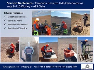 Servicio Geotécnico - Campaña Desierto lado Observatorios
ruta B-710 Worley – AES Chile
www.rvplatam.com info@rvp.cl Fono: (+56 2) 2242 8438 / Móvil: (+56 9) 9319 4849
Estudios realizados:
✓ Mecánica de Suelos
✓ Geofísica ReMi
✓ Resistividad Eléctrica
✓ Resistividad Térmica
 