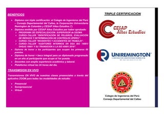 BENEFICIOS
• Diploma con triple certificación: el Colegio de Ingenieros del Perú
– Consejo Departamental del Callao, la Corporación Universitaria
Remington de Colombia y CESAP Altos Estudios (*).
• Diploma emitido por CESAP Altos Estudios por haber aprobado:
➢ PROGRAMA DE ESPECIALIZACIÓN: SUPERVISOR de SSOMA
➢ CURSO–TALLER “IDENTIFICACIÓN DE PELIGROS, EVALUACIÓN
DE RIESGOS Y DETERMINACIÓN DE CONTROLES (IPERC)”.
➢ CURSO–TALLER “INCIDENTES Y ACCIDENTES DE TRABAJO”.
➢ CURSO–TALLER “AUDITORES INTERNOS EN SGA ISO 14001/
OHSAS 18001 Y SU TRANSICION A LA ISO 45001:2018”.
• Diploma de honor a los participantes que ocupen los primeros 05
puestos.
• Diploma de honor + beca integral para un diplomado programado
en un año al participante que ocupe el 1er puesto.
• Docentes con amplia experiencia académica y laboral.
• Plataforma virtual las 24 horas del día.
TRANSMISION EN VIVO
Transmisiones EN VIVO de nuestras clases presenciales a través del
aplicativo ZOOM para todas las modalidades de estudio:
• Presencial
• Semipresencial
• Virtual
TRIPLE CERTIFICACION
Colegio de Ingenieros del Perú
Consejo Departamental del Callao
 