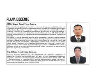 PLANA DOCENTE
MAG. Miguel Ángel Pérez Aguirre
Ingeniero ambiental, graduado en maestría en tratamiento de aguas y reúso de desechos en la
Universidad Nacional de Ingeniería y maestrista en gestión pública en la Universidad Nacional Mayor
de San Marcos. Especialista en seguridad e higiene industrial por la Universidad de Buenos Aires,
Argentina. Graduado del Programa de especialización en reducción del riesgo de desastres y
desarrollo local sostenible en el Centro Internacional de Formación de la OIT/ ONU, Italia. Tiene
estudios de especialización en evaluación de riesgo de desastres en la Facultad de Ingeniería Civil
de la UNI.
Con más de 15 años de experiencia laboral en temas vinculados a la ingeniería y gestión ambiental,
seguridad e higiene industrial y gestión de la reducción del riesgo de desastres en los sectores público
y privado. Trabajó en SGS DEL PERÚ, CONSTRUCTORA HUARCAYA, ERICSSON, TOWER AND
TOWER, PWI, CONALVÍAS, COBRA, AYESA-REPSOL, COMSA EMTE, UCV. Así como en INDECI,
OEFA, MINAM, FONCODES, GORE Cajamarca, Municipalidad de la Punta, UNFV, DIGESA, IGN.
Es ponente internacional en GRD. Evaluador de Riesgos acreditado por CENEPRED. Candidato a
Formador SCORE de la Organización Internacional del Trabajo. Inscrito en el RT del OEFA como
Evaluador, Supervisor y Fiscalizador.
Ing. Alfredo Ivan Avalos Mendoza
Ingeniero Ambiental ESPECIALISTA EN PREVENCIÓN DE RIESGOS LABORALES Y
AMBIENTALES. Auditor Interno OHSAS 18001, ISO 14001, ISO 9001. Especialista en Gestión de
Seguridad y Salud Ocupacional. Entrenador Acreditado bajo Estándar Minero. Capital Safety – 3M
“Persona Competente en Trabajos en Altura”. American Heart Association Soporte Vital Básico –
Basic Life Support (BLS). AUDITOR ACREDITADO MTPE RD. N° 057-2018-MTPE/1/20.3. Amplia
experiencia en empresas del Sector Público y Privado.
 