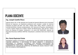 PLANA DOCENTE
Ing. Joseph Castillo Risco
Ingeniero Naval, CIP 121188, egresado de la Facultad de Ingeniería Mecánica de la Universidad
Nacional de Ingeniería, con experiencia profesional como consultor y auditor de sistemas
integrados de gestión ISO 9001, ISO 14001, OHSAS 18001, BASC, HACCP y sistemas de
inocuidad alimentaria. Estudios complementarios: UNI: Gerencia de Proyectos, Automatización
y Control, Gestión Integral de la Calidad, Gestión del Mantenimiento. SGS del Perú: Auditor
Interno de Sistemas de Gestión, Introducción a la norma ISO 22000:2005, Sistemas de
Seguridad Alimentaria. BUREAU VERITAS: Interpretación y Auditorias Interna de la Norma ISO
14001.
Dra. Sonia Espinoza Farias
INGENIERO QUÍMICO COLEGIADA (U. SAN MARCOS), CON ESTUDIOS DE MAESTRÍA EN
“GESTIÓN AMBIENTAL” Y DOCTORADO EN MEDIO AMBIENTE Y DESARROLLO
SOSTENIBLE” (U. FEDERICO VILLARREAL) CON SEGUNDA ESPECIALIDAD EN
“ORDENAMIENTO TERRITORIAL Y MEDIO AMBIENTE“ (U. FEDERICO VILLARREAL) CON
EXPERIENCIA EN ANÁLISIS DE ALIMENTOS, DE MINERALES, AGUAS, SUELOS Y AIRE,
POR VÍA CLÁSICA E INSTRUMENTAL.
 