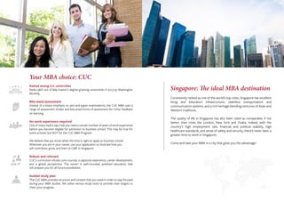 Your MBA choice: CUC
Ranked among U.S. universities
Ranks 96th out of 684 master’s-degree-granting universities in 2013 by Washington
Monthly.
Bite-sized assessment
Instead of a heavy emphasis on pen-and-paper examinations, the CUC MBA uses a
range of assessment modes and bite-sized forms of assessment for richer feedback
on learning.
No work experience required
One of many myths says that you need a certain number of years of work experience
before you become eligible for admission to business school. This may be true for
some schools but NOT for the CUC MBA Program.
We believe that you know when the time is right to apply to business school.
Wherever you are in your career, use your application to illustrate how you
will contribute, grow, and learn at LSBF in Singapore.
Robust and relevant
CUC’s curriculum infuses core courses, a capstone experience, career development,
and a global perspective. The result? A well-rounded, polished education that
will prepare you for all future possibilities.
Guided study plan
The CUC MBA provides structure and content that you need in order to stay focused
during your MBA studies. We utilise various study tools to provide clear targets to
chart your progress.
Singapore: The ideal MBA destination
Consistently ranked as one of the world’s top cities, Singapore has excellent
living and education infrastructure, seamless transportation and
communication systems, and a rich heritage blending centuries of Asian and
Western traditions.
The quality of life in Singapore has also been rated as comparable, if not
better, than cities like London, New York and Osaka. Indeed, with the
country’s high employment rate, ﬁnancial and political stability, high
healthcare standards, and sense of safety and security, there’s never been a
greater time to work in Singapore.
Come and take your MBA in a city that gives you the advantage!
 