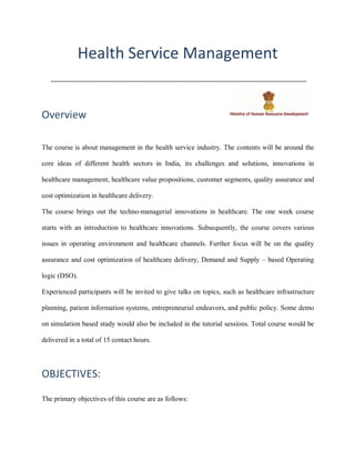 Health Service Management
.........................................................................................................................................................
Overview
The course is about management in the health service industry. The contents will be around the
core ideas of different health sectors in India, its challenges and solutions, innovations in
healthcare management, healthcare value propositions, customer segments, quality assurance and
cost optimization in healthcare delivery.
The course brings out the techno-managerial innovations in healthcare. The one week course
starts with an introduction to healthcare innovations. Subsequently, the course covers various
issues in operating environment and healthcare channels. Further focus will be on the quality
assurance and cost optimization of healthcare delivery, Demand and Supply – based Operating
logic (DSO).
Experienced participants will be invited to give talks on topics, such as healthcare infrastructure
planning, patient information systems, entrepreneurial endeavors, and public policy. Some demo
on simulation based study would also be included in the tutorial sessions. Total course would be
delivered in a total of 15 contact hours.
OBJECTIVES:
The primary objectives of this course are as follows:
 