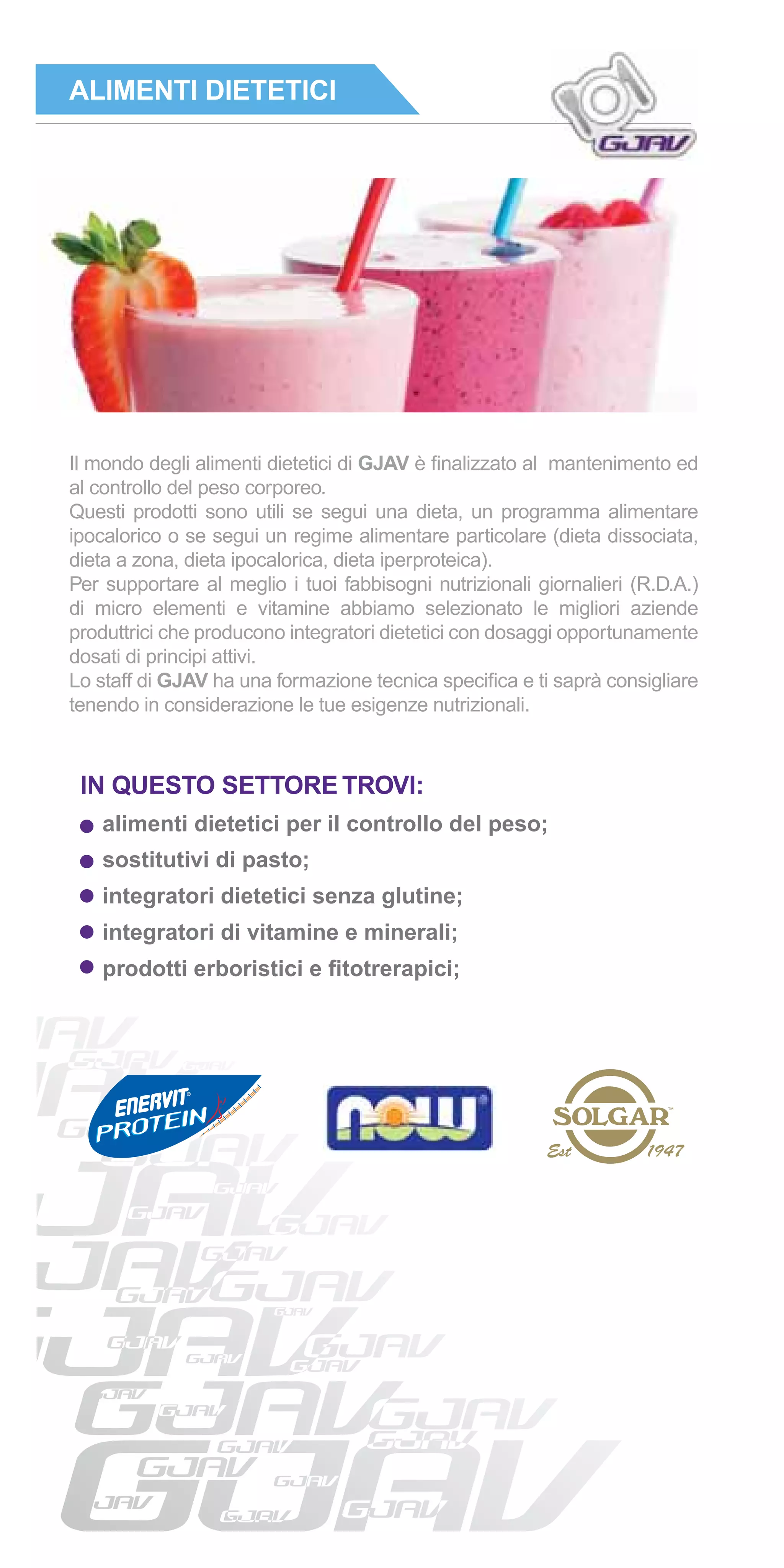 ALIMENTI DIETETICI




Il mondo degli alimenti dietetici di GJAV è ﬁnalizzato al mantenimento ed
al controllo del peso corporeo.
Questi prodotti sono utili se segui una dieta, un programma alimentare
ipocalorico o se segui un regime alimentare particolare (dieta dissociata,
dieta a zona, dieta ipocalorica, dieta iperproteica).
Per supportare al meglio i tuoi fabbisogni nutrizionali giornalieri (R.D.A.)
di micro elementi e vitamine abbiamo selezionato le migliori aziende
produttrici che producono integratori dietetici con dosaggi opportunamente
dosati di principi attivi.
Lo staff di GJAV ha una formazione tecnica speciﬁca e ti saprà consigliare
tenendo in considerazione le tue esigenze nutrizionali.



 IN QUESTO SETTORE TROVI:
    alimenti dietetici per il controllo del peso;
    sostitutivi di pasto;
    integratori dietetici senza glutine;
    integratori di vitamine e minerali;
    prodotti erboristici e ﬁtotrerapici;
 