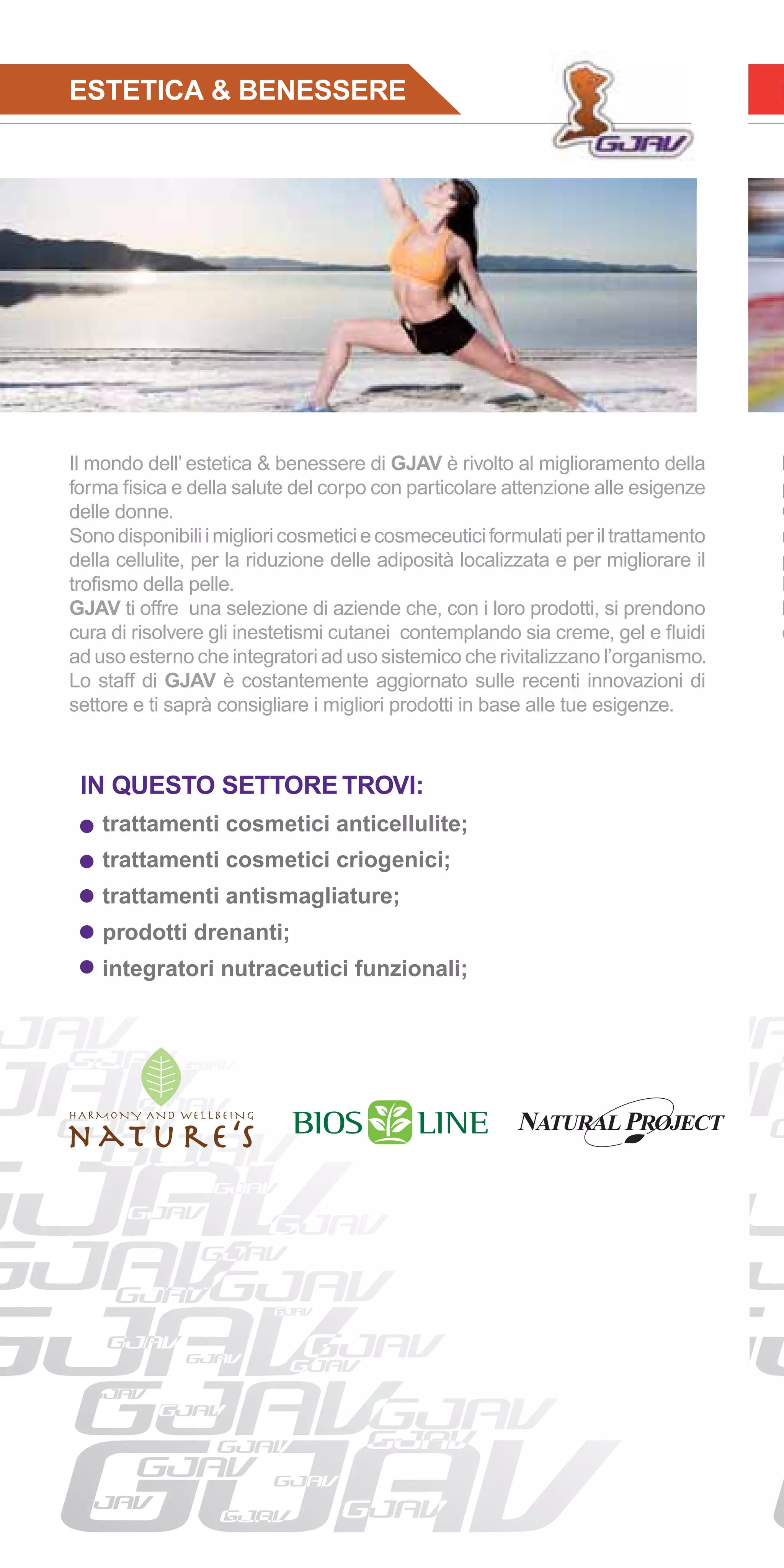 ESTETICA & BENESSERE                                                                I




Il mondo dell’ estetica & benessere di GJAV è rivolto al miglioramento della        l
forma ﬁsica e della salute del corpo con particolare attenzione alle esigenze       p
delle donne.                                                                        Q
Sono disponibili i migliori cosmetici e cosmeceutici formulati per il trattamento   n
della cellulite, per la riduzione delle adiposità localizzata e per migliorare il   p
troﬁsmo della pelle.                                                                L
GJAV ti offre una selezione di aziende che, con i loro prodotti, si prendono        h
cura di risolvere gli inestetismi cutanei contemplando sia creme, gel e ﬂuidi       c
ad uso esterno che integratori ad uso sistemico che rivitalizzano l’organismo.
Lo staff di GJAV è costantemente aggiornato sulle recenti innovazioni di
settore e ti saprà consigliare i migliori prodotti in base alle tue esigenze.



 IN QUESTO SETTORE TROVI:
    trattamenti cosmetici anticellulite;
    trattamenti cosmetici criogenici;
    trattamenti antismagliature;
    prodotti drenanti;
    integratori nutraceutici funzionali;
 