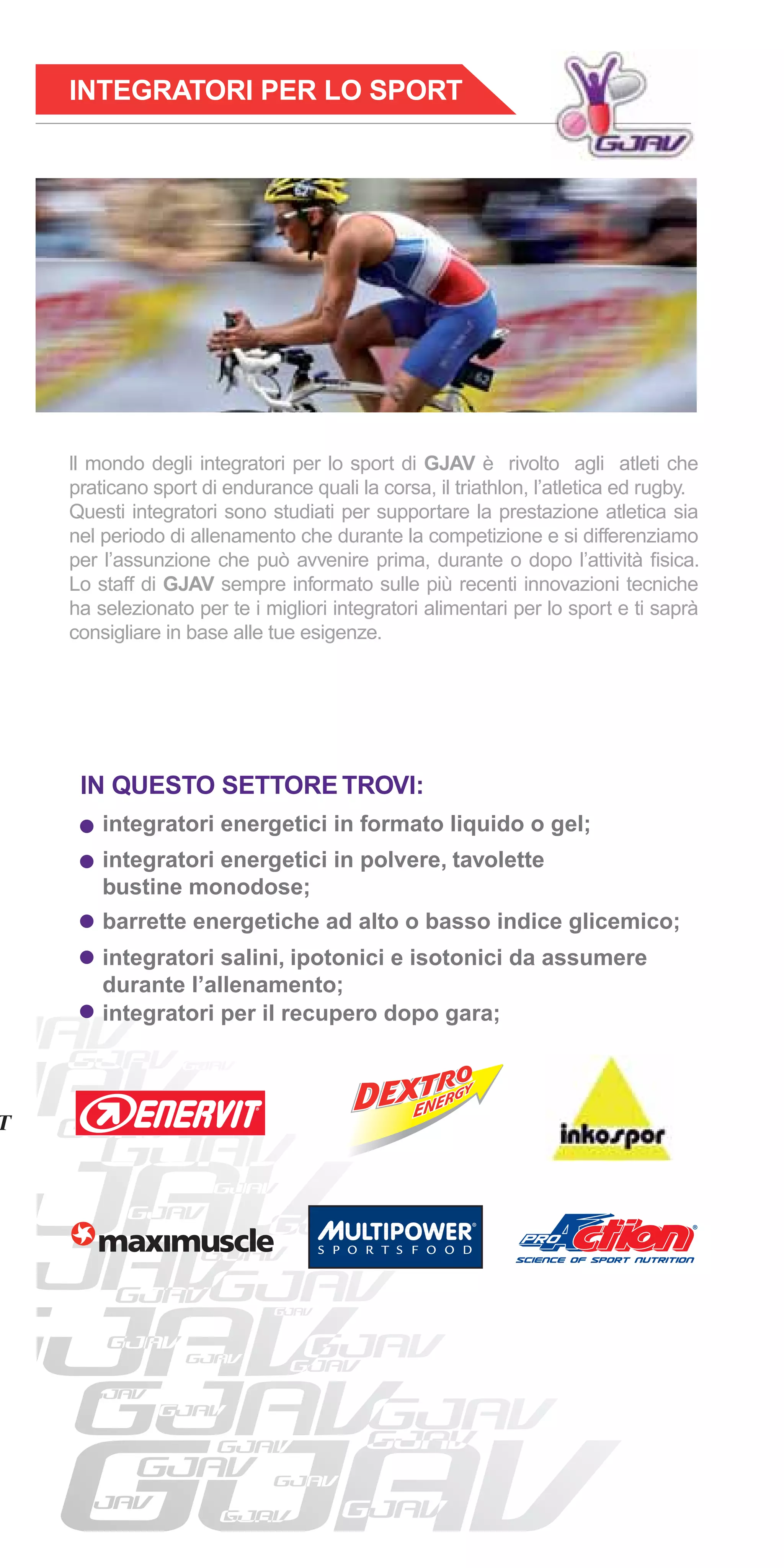 INTEGRATORI PER LO SPORT




ll mondo degli integratori per lo sport di GJAV è rivolto agli atleti che
praticano sport di endurance quali la corsa, il triathlon, l’atletica ed rugby.
Questi integratori sono studiati per supportare la prestazione atletica sia
nel periodo di allenamento che durante la competizione e si differenziamo
per l’assunzione che può avvenire prima, durante o dopo l’attività ﬁsica.
Lo staff di GJAV sempre informato sulle più recenti innovazioni tecniche
ha selezionato per te i migliori integratori alimentari per lo sport e ti saprà
consigliare in base alle tue esigenze.




 IN QUESTO SETTORE TROVI:
    integratori energetici in formato liquido o gel;
    integratori energetici in polvere, tavolette
    bustine monodose;
    barrette energetiche ad alto o basso indice glicemico;
    integratori salini, ipotonici e isotonici da assumere
    durante l’allenamento;
    integratori per il recupero dopo gara;
 