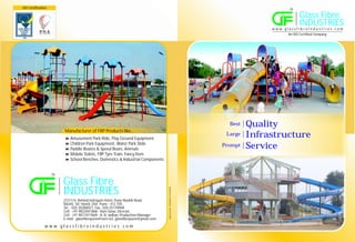 ISO Certification                                                                                                                                             TM



                                                                                                                                                                     Glass Fibre
                                                                                                                                                                     INDUSTRIES
                                                                                                                                                  w w w. g l a s sf i b re i n d u st r i e s . co m
                                                                                                                                                            An ISO Certified Company




                                                                                                                                      Best   Quality
                          Manufacturer of FRP Products like...
                          8 Park Ride, Play Ground Equipment
                          Amusement
                                                                                                                                     Large   Infrastructure
                          8 Equipment, Water Park Slide
                          Children Park
                          8 & Speed Boats, Animals
                          Paddle Boates
                                                                                                                                    Prompt   Service
                          8 FRP Tyre Train, Fancy Item
                          Mobile Toilets,
                          8
                          School Benches, Domestics & Industrial Components


                    TM



                         Glass Fibre
                         INDUSTRIES
                                                                                      sanraj art studio - 9765603810 / 8149445208




                         272/1/4, Behind Indrayani Hotel, Pune-Nashik Road,
                         Moshi, Tal. Haveli, Dist. Pune - 412 105.
                         Tel. : 020 20280027, Fax : 020 25139968
                         Cell : +91 9822041868 - Ram Satav, Director
                         Cell : +91 9011077669 - B. B. Jadhav, Production Manager
                         E-mail : glassfibrepune@vsnl.net, glassfibrepune@gmail.com

               w w w. g l a s sf i b re i n d u st r i e s . co m
 