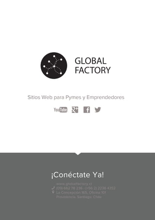 GLOBAL 
FACTORY 
Sitios Web para Pymes y Emprendedores 
¡Conéctate Ya! 
www.globalfactory.cl 
(09) 662 78 236 - (+56 2) 2236 4352 
La Concepción 165, Oficina 101 
Providencia, Santiago, Chile 
 