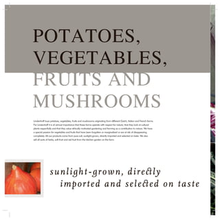 POTATOES,
VEGETABLES,
FRUITS AND
MUSHROOMS
Lindenhoff buys potatoes, vegetables, fruits and mushrooms originating from different Dutch, Italian and French farms.
For Lindenhoff it is of utmost importance that these farms operate with respect for nature; that they look at cultural
plants respectfully and that they value ethically motivated gardening and farming as a contribution to nature. We have
a special passion for vegetables and fruits that have been forgotten or marginalized or are at risk of disappearing
completely. All our products come from pure soil, sunlight-grown, directly imported and selected on taste. We also
sell all sorts of herbs, soft fruit and red fruit from the kitchen garden on the farm.




               s u n l i g h t - g r o w n , d i r e ct l y
                   i m p o r t e d a n d s e l e ct e d o n t a s t e
 