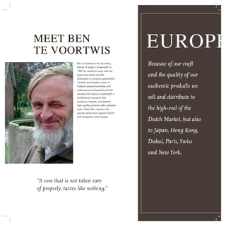 MEET BEN
TE VOORTWIS
                                                          EUROPE
                   Ben te Voortwis is the founding
                   farmer of today’s Lindenhoff. In
                                                          Because of our craft
                   1987 he started to work with the
                   Gasconne breed and the
                   philosophy to produce guaranteed
                                                          and the quality of our
                   ‘healthy and tasteful’ meat. In
                   Holland several butcheries and         authentic products we
                   chefs became interested and this
                   resulted into today’s Lindenhoff: a
                   professional company that              sell and distribute to
                   produces, imports, and exports
                   high quality products with authentic
                   taste. Today Ben imports and           the high-end of the
                   exports wines from organic French
                   and Hungarian wine houses.
                                                          Dutch Market, but also
                                                          to Japan, Hong Kong,
                                                          Dubai, Paris, Swiss
                                                          and New York.



“A cow that is not taken care
of properly, tastes like nothing.”
 