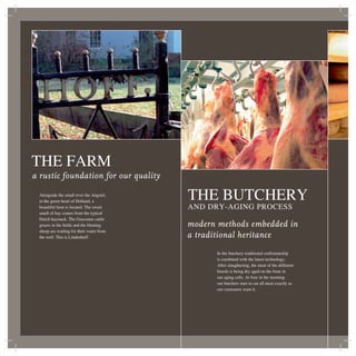 THE FARM
a rustic foundation for our quality

 Alongside the small river the Angstel,
 in the green heart of Holland, a
                                          THE BUTCHERY
 beautiful farm is located. The sweet     AND DRY-AGING PROCESS
 smell of hay comes from the typical
 Dutch haystack. The Gasconne cattle
 grazes in the ﬁelds and the bleating     modern methods embedded in
 sheep are waiting for their water from
 the well. This is Lindenhoff.            a traditional heritance
                                                 In the butchery traditional craftsmanship
                                                 is combined with the latest technology.
                                                 After slaughtering, the meat of the different
                                                 breeds is being dry aged on the bone in
                                                 our aging cells. At four in the morning
                                                 our butchers start to cut all meat exactly as
                                                 our customers want it.
 