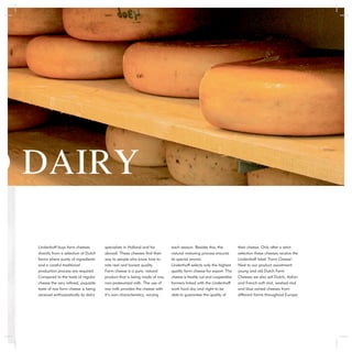 D DAIRY

  Lindenhoff buys farm cheeses         specialists in Holland and far       each season. Besides this, the          their cheese. Only after a strict
  directly from a selection of Dutch   abroad. These cheeses ﬁnd their      natural maturing process ensures        selection these cheeses receive the
  farms where purity of ingredients    way to people who know how to        its special aroma.                      Lindenhoff label ‘Farm Cheese’.
  and a careful traditional            rate real and honest quality.        Lindenhoff selects only the highest     Next to our product assortment
  production process are required.     Farm cheese is a pure, natural       quality farm cheese for export. The     young and old Dutch Farm
  Compared to the taste of regular     product that is being made of raw,   cheese is freshly cut and cooperative   Cheeses we also sell Dutch, Italian
  cheese the very reﬁned, exquisite    non-pasteurized milk. The use of     farmers linked with the Lindenhoff      and French soft rind, washed rind
  taste of raw farm cheese is being    raw milk provides the cheese with    work hard day and night to be           and blue veined cheeses from
  received enthusiastically by dairy   it’s own characteristics, varying    able to guarantee the quality of        different farms throughout Europe.
 